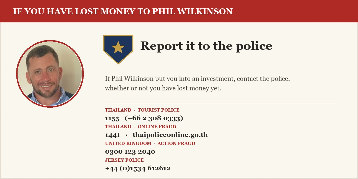 If you have lost money to Phil Wilkinson, report it to the police. Thailand Tourist Police 1155, Anti-Online Scam Operation Centre 1441, UK Action Fraud 0300 123 2040, Jersey Police +44 1534 612612.